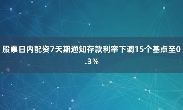 股票日内配资7天期通知存款利率下调15个基点至0.3%
