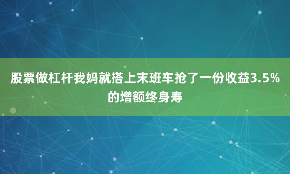 股票做杠杆我妈就搭上末班车抢了一份收益3.5%的增额终身寿