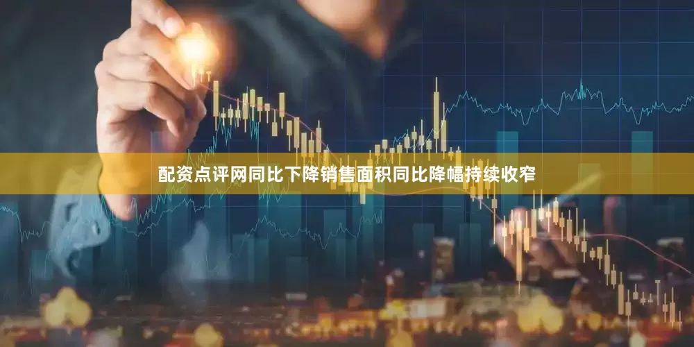 配资点评网同比下降销售面积同比降幅持续收窄
