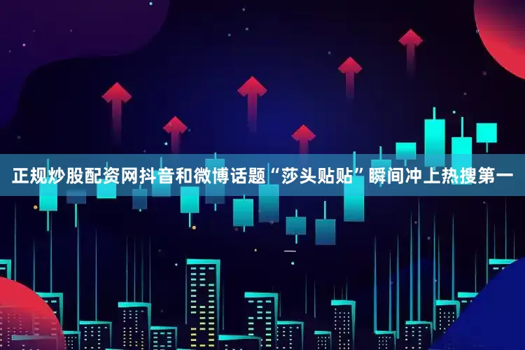 正规炒股配资网抖音和微博话题“莎头贴贴”瞬间冲上热搜第一