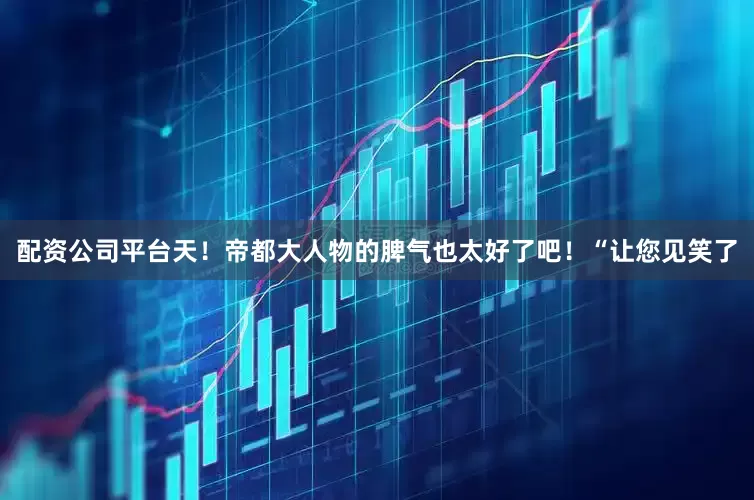 配资公司平台天！帝都大人物的脾气也太好了吧！“让您见笑了