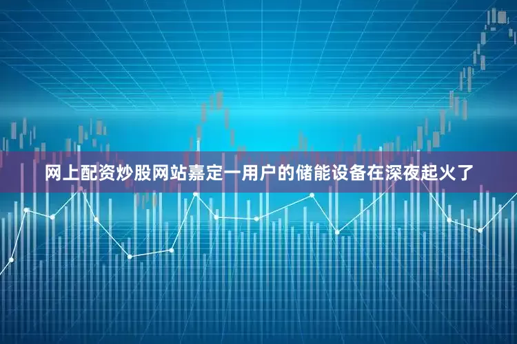 网上配资炒股网站嘉定一用户的储能设备在深夜起火了
