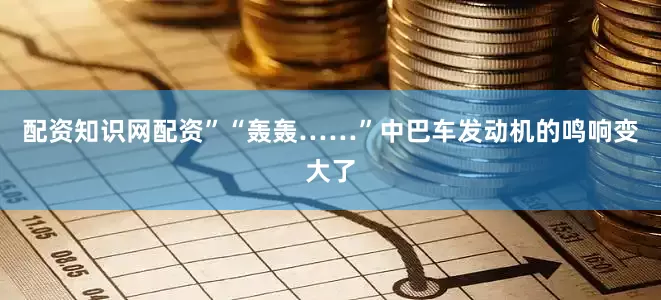 配资知识网配资”“轰轰……”中巴车发动机的鸣响变大了