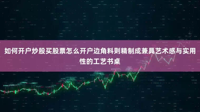 如何开户炒股买股票怎么开户边角料则精制成兼具艺术感与实用性的工艺书桌
