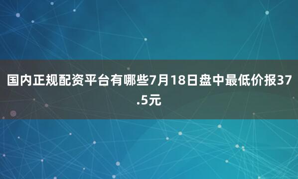 国内正规配资平台有哪些7月18日盘中最低价报37.5元
