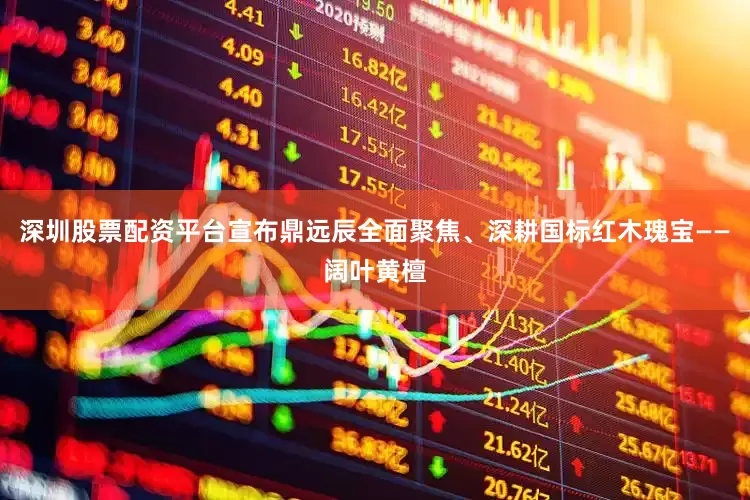 深圳股票配资平台宣布鼎远辰全面聚焦、深耕国标红木瑰宝——阔叶黄檀