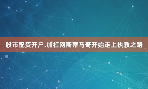 股市配资开户.加杠网斯蒂马奇开始走上执教之路