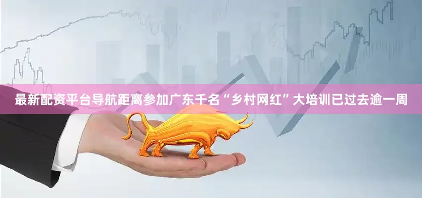 最新配资平台导航距离参加广东千名“乡村网红”大培训已过去逾一周