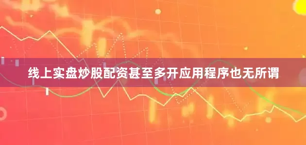 线上实盘炒股配资甚至多开应用程序也无所谓