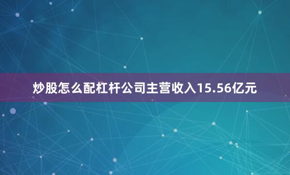 炒股怎么配杠杆公司主营收入15.56亿元
