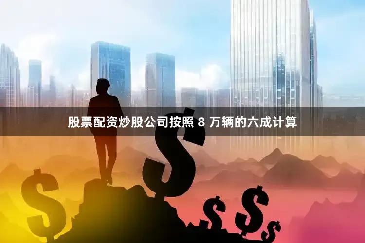 股票配资炒股公司按照 8 万辆的六成计算