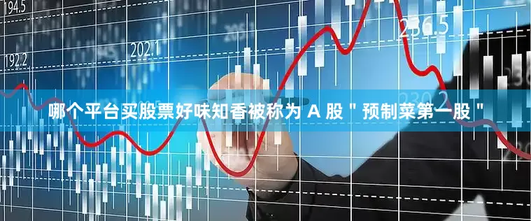 哪个平台买股票好味知香被称为 A 股＂预制菜第一股＂