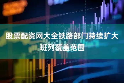 股票配资网大全铁路部门持续扩大班列覆盖范围