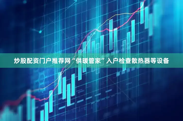 炒股配资门户推荐网“供暖管家”入户检查散热器等设备