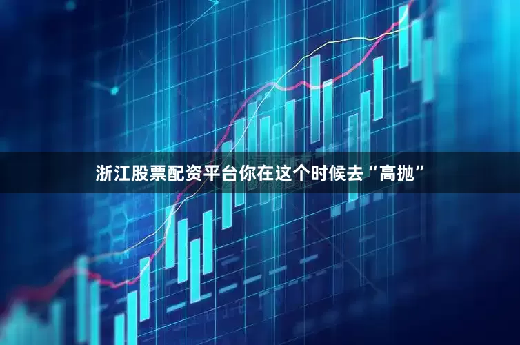浙江股票配资平台你在这个时候去“高抛”