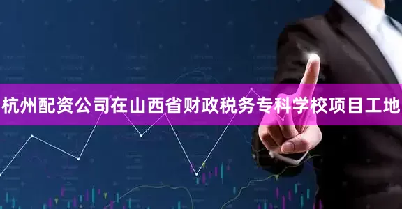 杭州配资公司　　在山西省财政税务专科学校项目工地