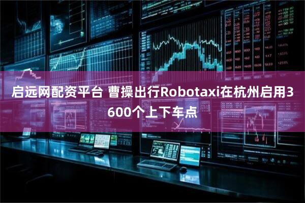 启远网配资平台 曹操出行Robotaxi在杭州启用3600个上下车点