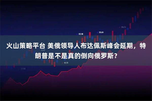 火山策略平台 美俄领导人布达佩斯峰会延期，特朗普是不是真的倒向俄罗斯？