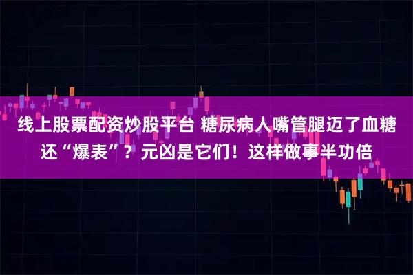 线上股票配资炒股平台 糖尿病人嘴管腿迈了血糖还“爆表”？元凶是它们！这样做事半功倍