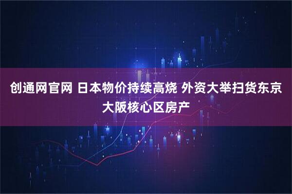 创通网官网 日本物价持续高烧 外资大举扫货东京大阪核心区房产