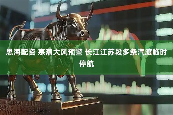 思海配资 寒潮大风预警 长江江苏段多条汽渡临时停航