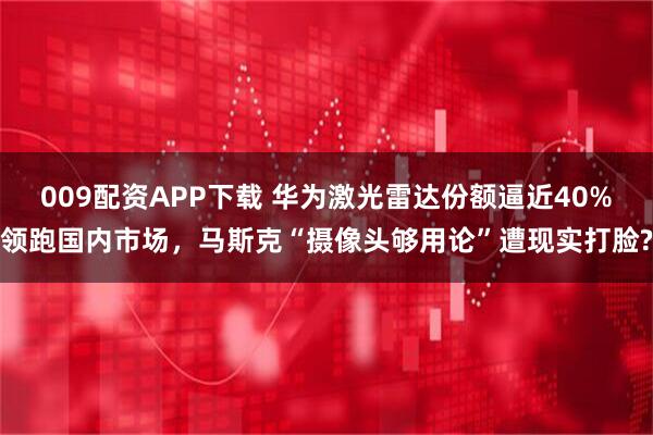 009配资APP下载 华为激光雷达份额逼近40%领跑国内市场，马斯克“摄像头够用论”遭现实打脸?