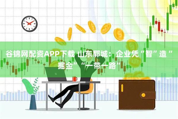 谷锦网配资APP下载 山东郓城：企业凭“智”造“掘金”“一带一路”