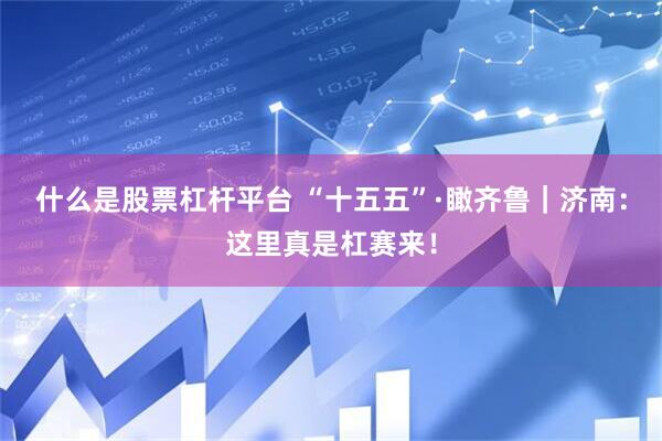 什么是股票杠杆平台 “十五五”·瞰齐鲁｜济南：这里真是杠赛来！