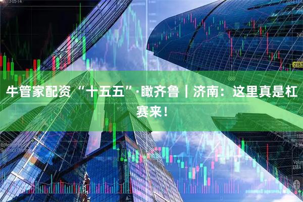 牛管家配资 “十五五”·瞰齐鲁｜济南：这里真是杠赛来！