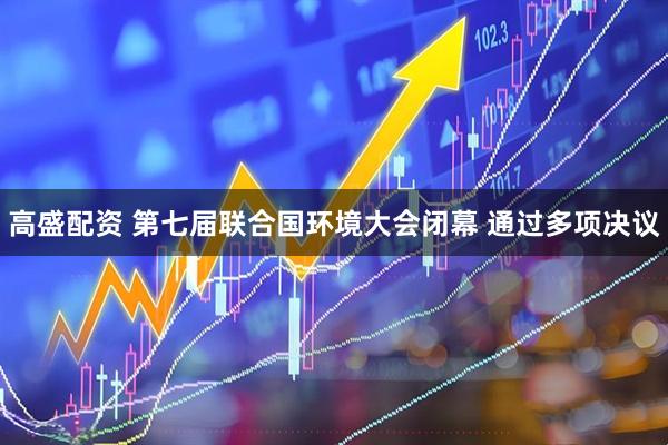 高盛配资 第七届联合国环境大会闭幕 通过多项决议
