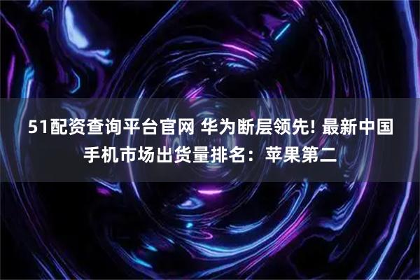 51配资查询平台官网 华为断层领先! 最新中国手机市场出货量排名：苹果第二