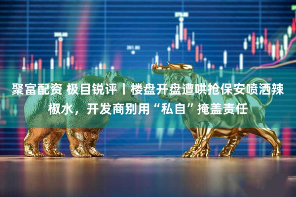 聚富配资 极目锐评丨楼盘开盘遭哄抢保安喷洒辣椒水，开发商别用“私自”掩盖责任
