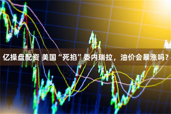 亿操盘配资 美国“死掐”委内瑞拉，油价会暴涨吗？