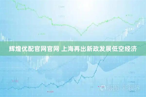 辉煌优配官网官网 上海再出新政发展低空经济