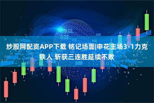 炒股网配资APP下载 铭记场面|申花主场3-1力克铁人 斩获三连胜延续不败