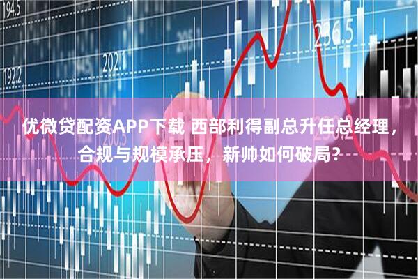 优微贷配资APP下载 西部利得副总升任总经理，合规与规模承压，新帅如何破局？