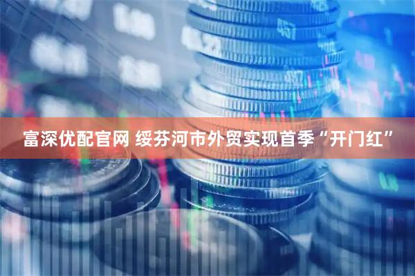 富深优配官网 绥芬河市外贸实现首季“开门红”