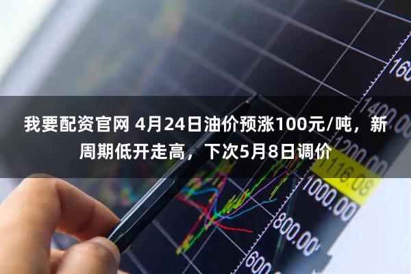 我要配资官网 4月24日油价预涨100元/吨，新周期低开走高，下次5月8日调价