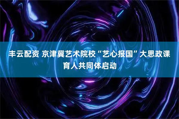 丰云配资 京津冀艺术院校“艺心报国”大思政课育人共同体启动