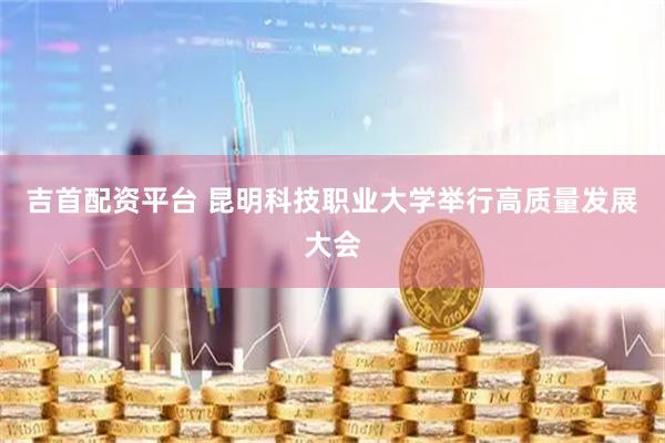吉首配资平台 昆明科技职业大学举行高质量发展大会
