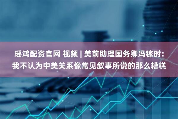 瑶鸿配资官网 视频 | 美前助理国务卿冯稼时：我不认为中美关系像常见叙事所说的那么糟糕