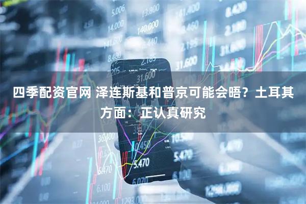 四季配资官网 泽连斯基和普京可能会晤？土耳其方面：正认真研究