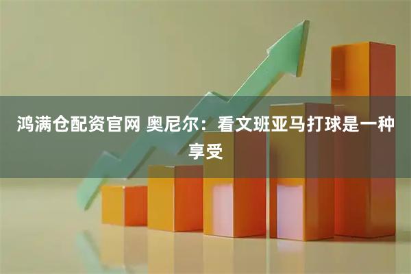 鸿满仓配资官网 奥尼尔：看文班亚马打球是一种享受