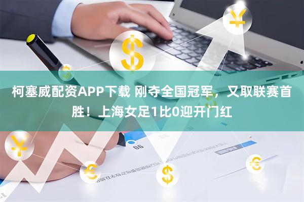 柯塞威配资APP下载 刚夺全国冠军，又取联赛首胜！上海女足1比0迎开门红