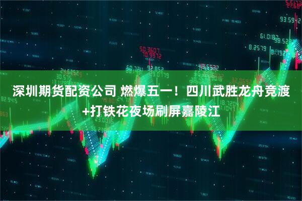 深圳期货配资公司 燃爆五一！四川武胜龙舟竞渡+打铁花夜场刷屏嘉陵江