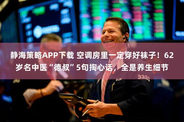 静海策略APP下载 空调房里一定穿好袜子！62岁名中医“德叔”5句掏心话，全是养生细节