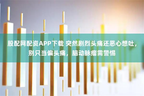 股配网配资APP下载 突然剧烈头痛还恶心想吐，别只当偏头痛，脑动脉瘤需警惕