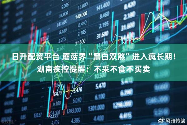 日升配资平台 蘑菇界“黑白双煞”进入疯长期！湖南疾控提醒：不采不食不买卖