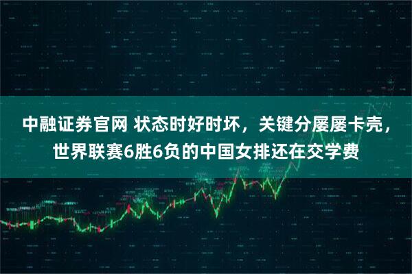 中融证券官网 状态时好时坏，关键分屡屡卡壳，世界联赛6胜6负的中国女排还在交学费