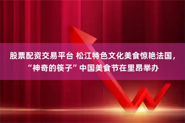 股票配资交易平台 松江特色文化美食惊艳法国，“神奇的筷子”中国美食节在里昂举办